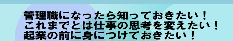      管理職になったら知っておきたい！     これまでとは仕事の思考を変えたい！     起業の前に身につけておきたい！ 