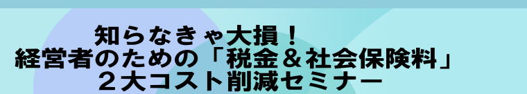  　　　 知らなきゃ大損！  経営者のための「税金＆社会保険料」  　　　２大コスト削減セミナー 